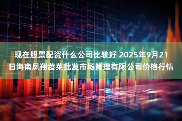 现在股票配资什么公司比较好 2025年9月21日海南凤翔蔬菜批发市场管理有限公司价格行情